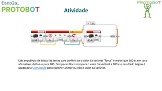 Esta sequência de bloco faz testes para conferir se o valor da variável “força” é maior que 100 e, em caso
afirmativo, define-o para 100. Comparar Bloco compara o valor da variável a 100 e o resultado Lógico é
usado pela Comutação para escolher alterar ou não o valor da variável.
Atividade
 