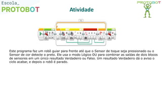 Atividade
Este programa faz um robô guiar para frente até que o Sensor de toque seja pressionado ou o
Sensor de cor detecte o preto. Ele usa o modo Lógico OU para combinar as saídas de dois blocos
de sensores em um único resultado Verdadeiro ou Falso. Um resultado Verdadeiro dá o aviso o
ciclo acabar, e depois o robô é parado.
 