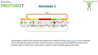 Este programa subtrai 50 da saída de intensidade da luz refletida do bloco Sensor de cor e usa o resultado
como a entrada Força para um motor. Isso fará com que o motor gire para trás quando o sensor de cor
visualizar alguma coisa escura, e para frente, quando o sensor visualizar alguma coisa clara.
Atividade 1
 
