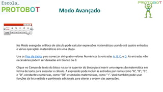 No Modo avançado, o Bloco de cálculo pode calcular expressões matemáticas usando até quatro entradas
e várias operações matemáticas em uma etapa.
Use os Fios de dados para conectar até quatro valores Numéricos às entradas A, B, C, e D. As entradas não
necessárias podem ser deixadas em branco ou 0.
Clique no Campo de texto do bloco na parte superior do bloco para inserir uma expressão matemática em
forma de texto para executar o cálculo. A expressão pode incluir as entradas por nome como “A”, “B”, “C”,
e “D”, constantes numéricas, como “50”, e símbolos matemáticos, como “+”. Você também pode usar
funções da lista exibida e parêntesis adicionais para alterar a ordem das operações.
Modo Avançado
 