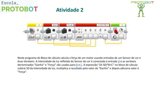 Neste programa do Bloco de cálculo calcula a força de um motor usando entradas de um Sensor de cor e
duas Variáveis. A intensidade da luz refletida do Sensor de cor é conectada à entrada A e as variáveis
denominadas “Ganho” e “Força” são usadas para B e C. A expressão “(A-50)*B+C” no bloco de cálculo
subtrai 50 da intensidade da luz, multiplica o resultado pelo valor do “Ganho” e depois adiciona valor à
“Força”.
Atividade 2
 