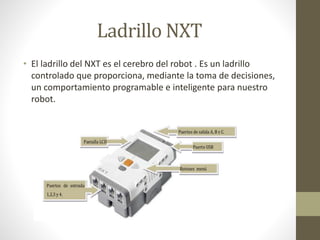 Ladrillo NXT 
• El ladrillo del NXT es el cerebro del robot . Es un ladrillo 
controlado que proporciona, mediante la toma de decisiones, 
un comportamiento programable e inteligente para nuestro 
robot. 
 