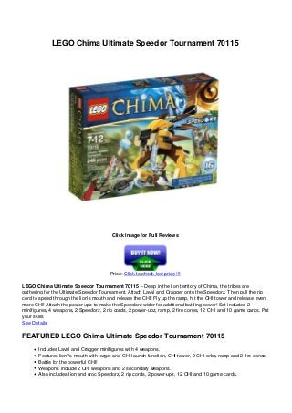 LEGO Chima Ultimate Speedor Tournament 70115
Click Image for Full Reviews
Price: Click to check low price !!!
LEGO Chima Ultimate Speedor Tournament 70115 – Deep in the lion territory of Chima, the tribes are
gathering for the Ultimate Speedor Tournament. Attach Laval and Cragger onto the Speedorz. Then pull the rip
cord to speed through the lion’s mouth and release the CHI! Fly up the ramp, hit the CHI tower and release even
more CHI! Attach the power-upz to make the Speedorz wider for additional battling power! Set includes 2
minifigures, 4 weapons, 2 Speedorz, 2 rip cords, 2 power-upz, ramp, 2 fire cones, 12 CHI and 10 game cards. Put
your skills
See Details
FEATURED LEGO Chima Ultimate Speedor Tournament 70115
Includes Laval and Cragger minifigures with 4 weapons.
Features lion?s mouth with target and CHI launch function, CHI tower, 2 CHI orbs, ramp and 2 fire cones.
Battle for the powerful CHI!
Weapons include 2 CHI weapons and 2 secondary weapons.
Also includes lion and croc Speedorz, 2 rip cords, 2 power-upz, 12 CHI and 10 game cards.
 