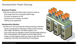 Hecatonchire Flash Cloning

Business Problem
 AWS auto scaling (and others) take minutes to scale-up:
  – Disk image clone from a template (AMI) image
  – Full boot up sequence of VM
  – Acquiring of an IP address via DHCP
  – Starting up the application

Hecatonchire Solution
 Provide just in time (sub-second) scaling according to demand
  – Clone a paused source VM Copy-on-Write (CoW) including:
    Disk Image, VM Memory, VM State (registers, etc.)
  – Use a post-copy live-migration schema including page-faulting to
    fetch missing pages with background active page pushing
  – Create a private network switch per clone (to save the need for
    assigning a new MAC and performing IP reconfigure)


© 2012 SAP AG. All rights reserved.                                    25
 