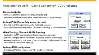 Hecatonchire DSM – Cache Coherency (CC) Challenge

Standard ccNUMA
                                                                              ccNUMA
 Inter-node (2000ns) cache-coherency takes too long
 Inter-node read is expensive while processor cache not large enough

Adding COMA (Cache Only Memory Access)
 Can help to improve performance for multi-read scenario
 COMA implementation requires 4k cache-line  leading to false data share

NUMA Topology / Dynamic NUMA Topology
                                                                              COMA
 Application NUMA-aware implementation may not be complete
 Dynamic changes in NUMA will not be supported by most current apps
 We need to attempt to hide some of the performance challenges (so that we
  can expose a fixed NUMA topology

Adding vCPU live migration
 Compact vCPU state (only several KB) can be live migrated
© 2012 SAP AG. All rights reserved.                                                    33
 