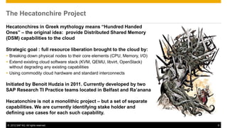 The Hecatonchire Project
Hecatonchires in Greek mythology means “Hundred Handed
Ones” – the original idea: provide Distributed Shared Memory
(DSM) capabilities to the cloud

Strategic goal : full resource liberation brought to the cloud by:
 Breaking down physical nodes to their core elements (CPU, Memory, I/O)
 Extend existing cloud software stack (KVM, QEMU, libvirt, OpenStack)
  without degrading any existing capabilities
 Using commodity cloud hardware and standard interconnects

Initiated by Benoit Hudzia in 2011. Currently developed by two
SAP Research TI Practice teams located in Belfast and Ra’anana

Hecatonchire is not a monolithic project – but a set of separate
capabilities. We are currently identifying stake holder and
defining use cases for each such capability.

© 2012 SAP AG. All rights reserved.                                        6
 