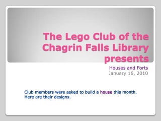 The Lego Club of theChagrin Falls Library presents Houses and Forts January 16, 2010 Club members were asked to build a housethis month. Here are their designs. 