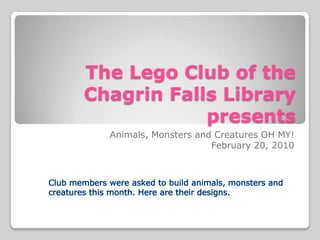 The Lego Club of theChagrin Falls Library presents Animals, Monsters and Creatures OH MY! February 20, 2010 Club members were asked to build animals, monsters and creaturesthis month. Here are their designs. 