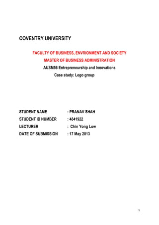 1
COVENTRY UNIVERSITY
FACULTY OF BUSINESS, ENVRIONMENT AND SOCIETY
MASTER OF BUSINESS ADMINISTRATION
AUSM56 Entrepreneurship and Innovations
Case study: Lego group
STUDENT NAME : PRANAV SHAH
STUDENT ID NUMBER : 4841922
LECTURER : Chin Yong Low
DATE OF SUBMISSION : 17 May 2013
 