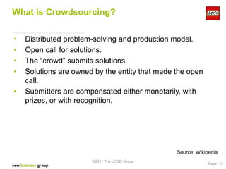 What is Crowdsourcing?


•   Distributed problem-solving and production model.
•   Open call for solutions.
•   The “crowd” submits solutions.
•   Solutions are owned by the entity that made the open
    call.
•   Submitters are compensated either monetarily, with
    prizes, or with recognition.




                                                Source: Wikipedia
                       ©2011 The LEGO Group
                                                            Page 13
 