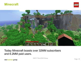 Minecraft




Today Minecraft boasts over 32MM subscribers
and 6.2MM paid users.
                      ©2011 The LEGO Group
                                               Page 35
 