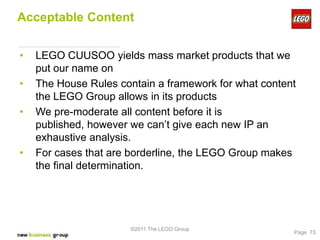 Acceptable Content


•   LEGO CUUSOO yields mass market products that we
    put our name on
•   The House Rules contain a framework for what content
    the LEGO Group allows in its products
•   We pre-moderate all content before it is
    published, however we can’t give each new IP an
    exhaustive analysis.
•   For cases that are borderline, the LEGO Group makes
    the final determination.




                       ©2011 The LEGO Group
                                                       Page 73
 