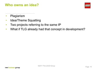 Who owns an idea?


•   Plagiarism
•   Idea/Theme Squatting
•   Two projects referring to the same IP
•   What if TLG already had that concept in development?




                       ©2011 The LEGO Group
                                                           Page 74
 