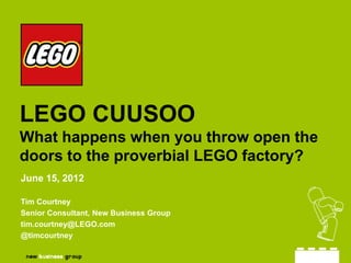 LEGO CUUSOO
What happens when you throw open the
doors to the proverbial LEGO factory?
June 15, 2012

Tim Courtney
Senior Consultant, New Business Group
tim.courtney@LEGO.com
@timcourtney
 