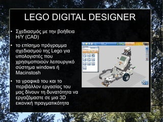 LEGO DIGITAL DESIGNER
● Σχεδιασμός με την βοήθεια
Η/Υ (CAD)
● το επίσημο πρόγραμμα
σχεδιασμού της Lego για
υπολογιστές που
χρησιμοποιούν λειτουργικό
σύστημα windows ή
Macinstosh
● τα γραφικά του και το
περιβάλλον εργασίας του
μας δίνουν τη δυνατότητα να
εργαζόμαστε σε μια 3D
εικονική πραγματικότητα
 