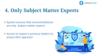 4. Only Subject Matter Experts
System ensures that recommendations
are only Subject matter experts
Access to Lawyer’s previous matters to
assess their approach
 
