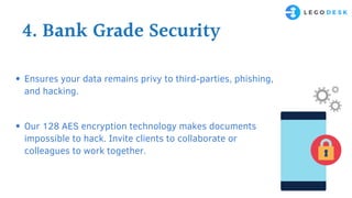 4. Bank Grade Security
Ensures your data remains privy to third-parties, phishing,
and hacking.
Our 128 AES encryption technology makes documents
impossible to hack. Invite clients to collaborate or
colleagues to work together.
 