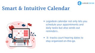 Legodesk calendar not only lets you
schedule your appointments and
daily tasks but also sends out
reminders .
It tracks court hearing dates to
stay organized on-the-go.
Smart & Intuitive Calendar
 
