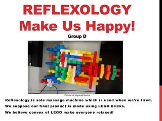 REFLEXOLOGY
Make Us Happy!
Group D	
Reflexology is sole massage machine which is used when we’re tired.
We suppose our final product is made using LEGO bricks.
We believe convex of LEGO make everyone relaxed!	
Picture of physical blocks	
 
