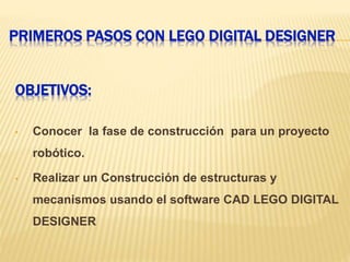 PRIMEROS PASOS CON LEGO DIGITAL DESIGNER
OBJETIVOS:
• Conocer la fase de construcción para un proyecto
robótico.
• Realizar un Construcción de estructuras y
mecanismos usando el software CAD LEGO DIGITAL
DESIGNER
 