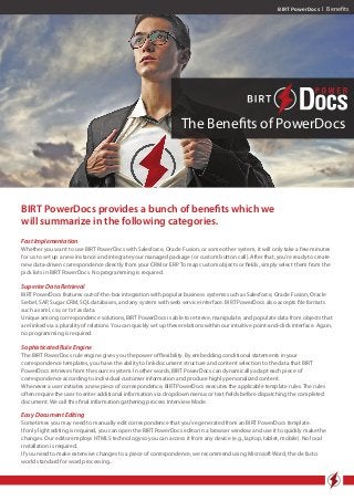 BIRT PowerDocs I Benefits
The Benefits of PowerDocs
BIRT PowerDocs provides a bunch of benefits which we
will summarize in the following categories.
Fast Implementation
Whether you want to use BIRT PowerDocs with Salesforce, Oracle Fusion, or some other system, it will only take a few minutes
for us to set up a new instance and integrate your managed package (or custom button call). After that, you’re ready to create
new data-driven correspondence directly from your CRM or ERP. To map custom objects or fields, simply select them from the
pick lists in BIRT PowerDocs. No programming is required.
Superior Data Retrieval
BIRT PowerDocs features out-of-the-box integration with popular business systems such as Salesforce, Oracle Fusion, Oracle
Siebel, SAP, Sugar CRM, SQL databases, and any system with web service interface. BIRT PowerDocs also accepts file formats
such as xml, csv, or txt as data.
Unique among correspondence solutions, BIRT PowerDocs is able to retrieve, manipulate, and populate data from objects that
are linked via a plurality of relations. You can quickly set up these relations within our intuitive point-and-click interface. Again,
no programming is required.
Sophisticated Rule Engine
The BIRT PowerDocs rule engine gives you the power of flexibility. By embedding conditional statements in your
correspondence templates, you have the ability to link document structure and content selection to the data that BIRT
PowerDocs retrieves from the source system. In other words, BIRT PowerDocs can dynamically adapt each piece of
correspondence according to individual customer information and produce highly personalized content.
Whenever a user initiates a new piece of correspondence, BIRT PowerDocs executes the applicable template rules. The rules
often require the user to enter additional information via dropdown menus or text fields before dispatching the completed
document. We call this final information gathering process Interview Mode.
Easy Document Editing
Sometimes you may need to manually edit correspondence that you’ve generated from an BIRT PowerDocs template.
If only light editing is required, you can open the BIRT PowerDocs editor in a browser window and use it to quickly make the
changes. Our editor employs HTML5 technology so you can access it from any device (e.g., laptop, tablet, mobile). No local
installation is required.
If you need to make extensive changes to a piece of correspondence, we recommend using Microsoft Word, the de facto
world standard for word processing..
 