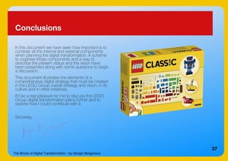 The Bricks of Digital Transformation - by Giorgio Borgonovo
37
Conclusions
In this document we have seen how important is to
consider all the internal and external components
when planning the digital transformation. A scheme
to organise those components and a way to
describe the present status and the vision have
been presented along with some questions to begin
a discussion.
This document illustrates the elements of a
comprehensive digital strategy that must be created
in the LEGO Group overall strategy and vision, in its
culture and in other initiatives.
It'll be a real pleasure for me to discuss the LEGO
Group digital transformation plans further and to
explore how I could contribute with it.
Sincerely,
 
