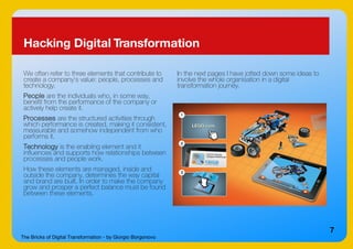 The Bricks of Digital Transformation - by Giorgio Borgonovo
7
Hacking Digital Transformation
We often refer to three elements that contribute to
create a company's value: people, processes and
technology.
People are the individuals who, in some way,
benefit from the performance of the company or
actively help create it.
Processes are the structured activities through
which performance is created, making it consistent,
measurable and somehow independent from who
performs it.
Technology is the enabling element and it
influences and supports how relationships between
processes and people work.
How these elements are managed, inside and
outside the company, determines the way capital
and brand are built. In order to make the company
grow and prosper a perfect balance must be found
between these elements.
In the next pages I have jotted down some ideas to
involve the whole organisation in a digital
transformation journey.
 