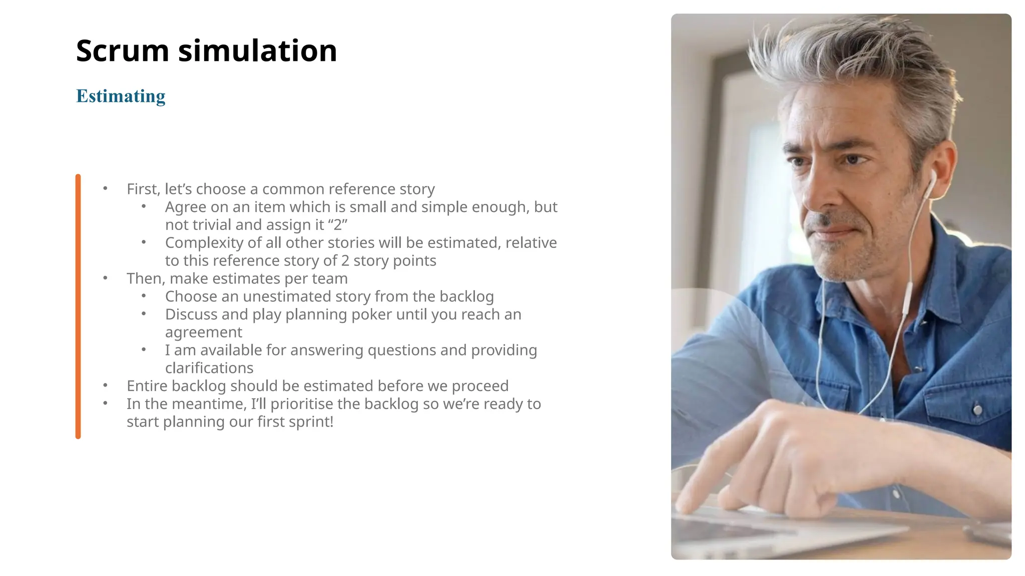 10
• First, let’s choose a common reference story
• Agree on an item which is small and simple enough, but
not trivial and assign it “2”
• Complexity of all other stories will be estimated, relative
to this reference story of 2 story points
• Then, make estimates per team
• Choose an unestimated story from the backlog
• Discuss and play planning poker until you reach an
agreement
• I am available for answering questions and providing
clarifications
• Entire backlog should be estimated before we proceed
• In the meantime, I’ll prioritise the backlog so we’re ready to
start planning our first sprint!
Estimating
Scrum simulation
 
