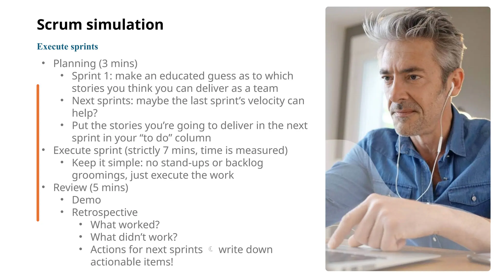 11
• Planning (3 mins)
• Sprint 1: make an educated guess as to which
stories you think you can deliver as a team
• Next sprints: maybe the last sprint’s velocity can
help?
• Put the stories you’re going to deliver in the next
sprint in your “to do” column
• Execute sprint (strictly 7 mins, time is measured)
• Keep it simple: no stand-ups or backlog
groomings, just execute the work
• Review (5 mins)
• Demo
• Retrospective
• What worked?
• What didn’t work?
• Actions for next sprints write down

actionable items!
Execute sprints
Scrum simulation
 