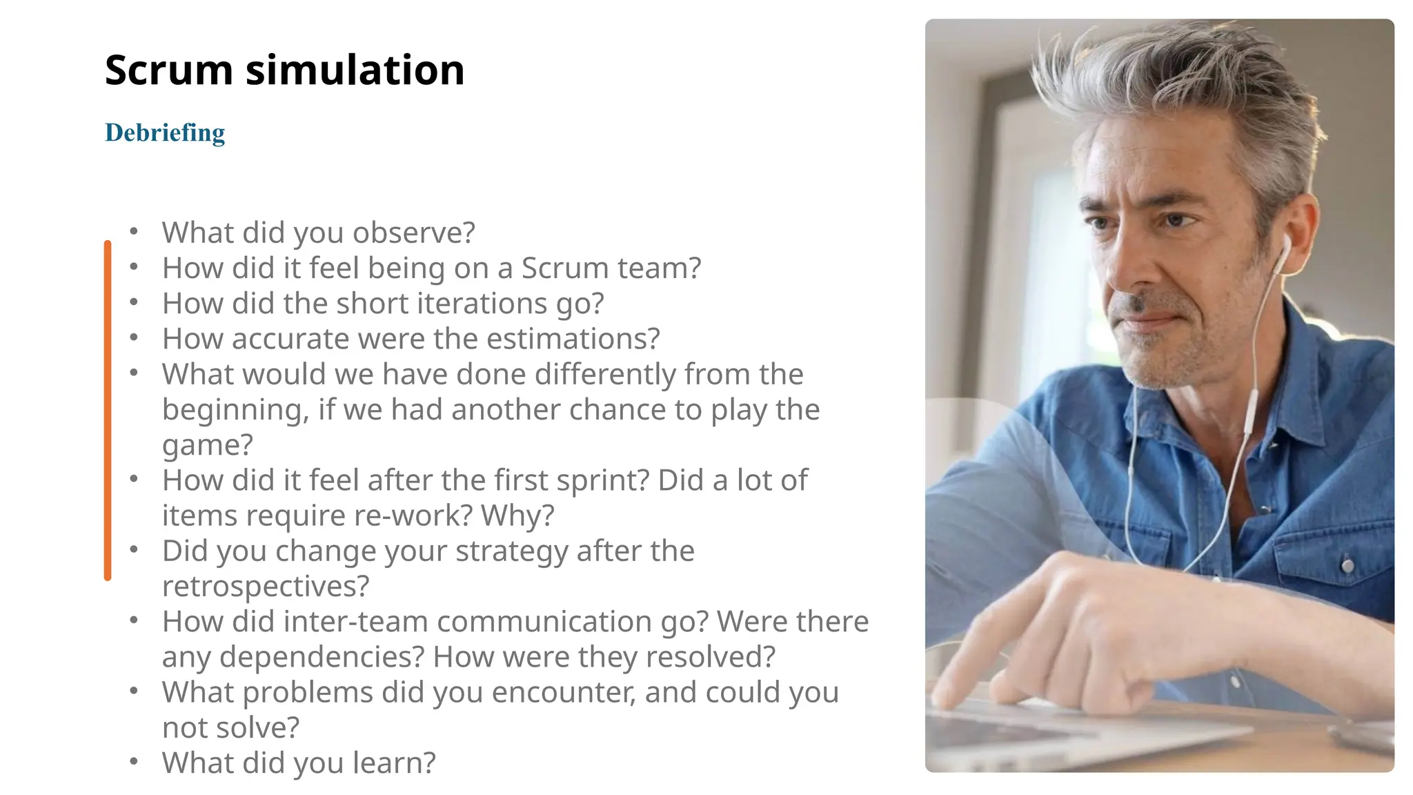 12
• What did you observe?
• How did it feel being on a Scrum team?
• How did the short iterations go?
• How accurate were the estimations?
• What would we have done differently from the
beginning, if we had another chance to play the
game?
• How did it feel after the first sprint? Did a lot of
items require re-work? Why?
• Did you change your strategy after the
retrospectives?
• How did inter-team communication go? Were there
any dependencies? How were they resolved?
• What problems did you encounter, and could you
not solve?
• What did you learn?
Debriefing
Scrum simulation
 