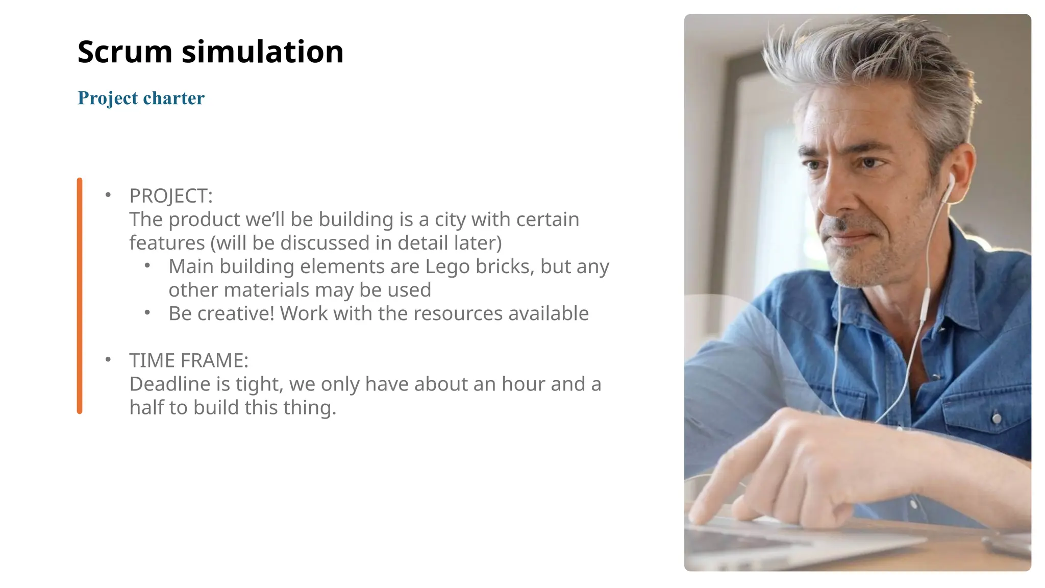 5
• PROJECT:
The product we’ll be building is a city with certain
features (will be discussed in detail later)
• Main building elements are Lego bricks, but any
other materials may be used
• Be creative! Work with the resources available
• TIME FRAME:
Deadline is tight, we only have about an hour and a
half to build this thing.
Project charter
Scrum simulation
 