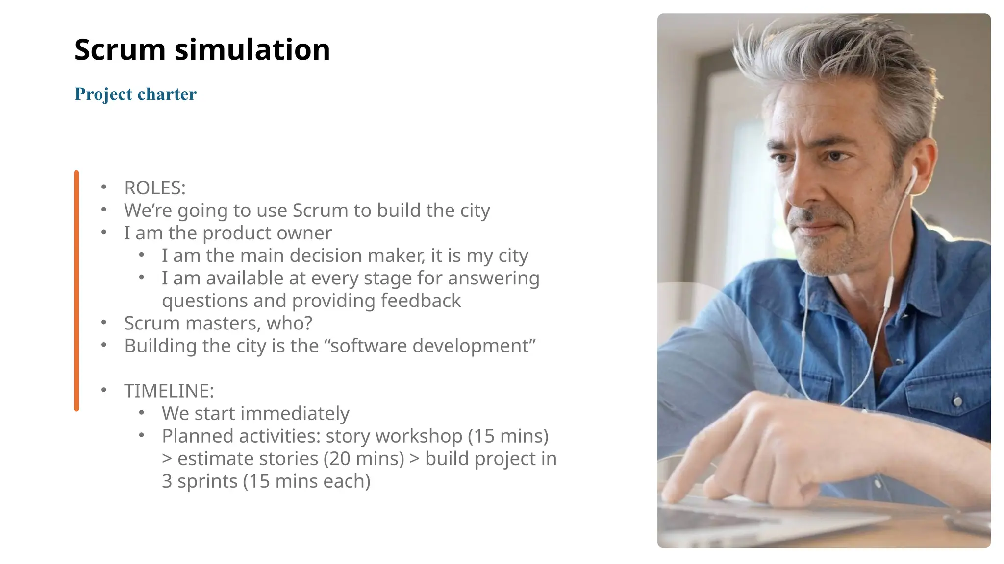 7
• ROLES:
• We’re going to use Scrum to build the city
• I am the product owner
• I am the main decision maker, it is my city
• I am available at every stage for answering
questions and providing feedback
• Scrum masters, who?
• Building the city is the “software development”
• TIMELINE:
• We start immediately
• Planned activities: story workshop (15 mins)
> estimate stories (20 mins) > build project in
3 sprints (15 mins each)
Project charter
Scrum simulation
 