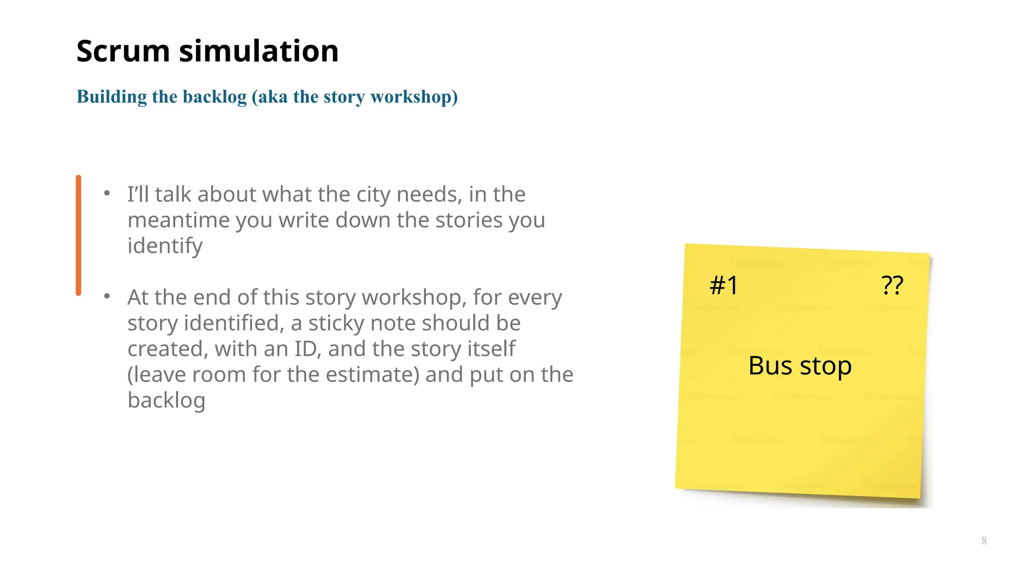 8
• I’ll talk about what the city needs, in the
meantime you write down the stories you
identify
• At the end of this story workshop, for every
story identified, a sticky note should be
created, with an ID, and the story itself
(leave room for the estimate) and put on the
backlog
Building the backlog (aka the story workshop)
Scrum simulation
#1 ??
Bus stop
 