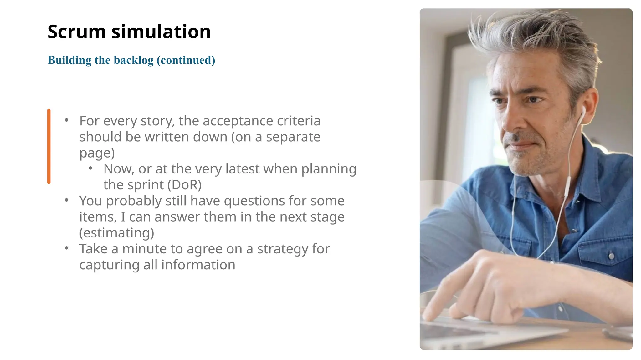 9
• For every story, the acceptance criteria
should be written down (on a separate
page)
• Now, or at the very latest when planning
the sprint (DoR)
• You probably still have questions for some
items, I can answer them in the next stage
(estimating)
• Take a minute to agree on a strategy for
capturing all information
Building the backlog (continued)
Scrum simulation
 