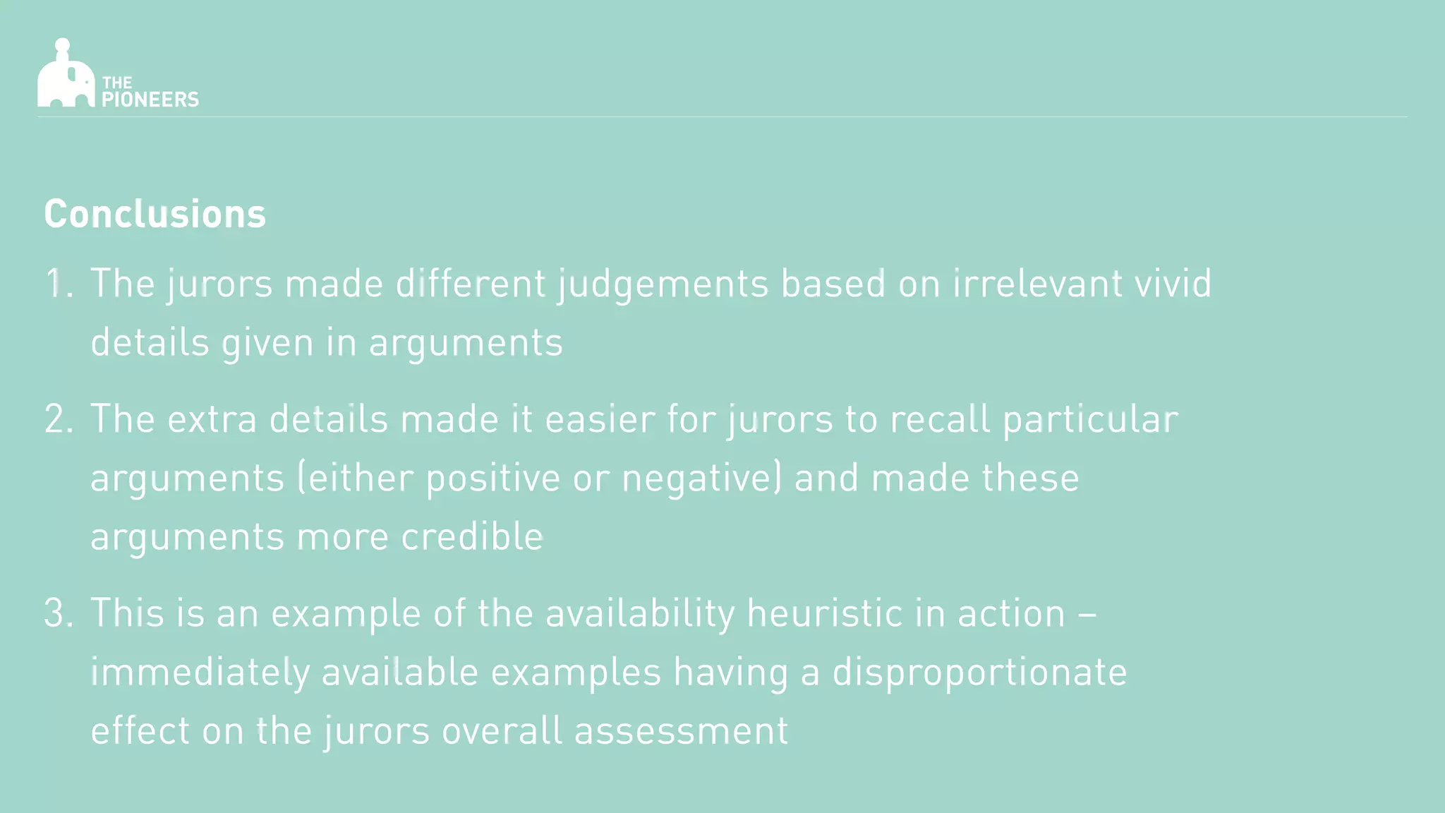 Conclusions
1. The jurors made different judgements based on irrelevant vivid
details given in arguments
2. The extra details made it easier for jurors to recall particular
arguments (either positive or negative) and made these
arguments more credible
3. This is an example of the availability heuristic in action –
immediately available examples having a disproportionate
effect on the jurors overall assessment
 