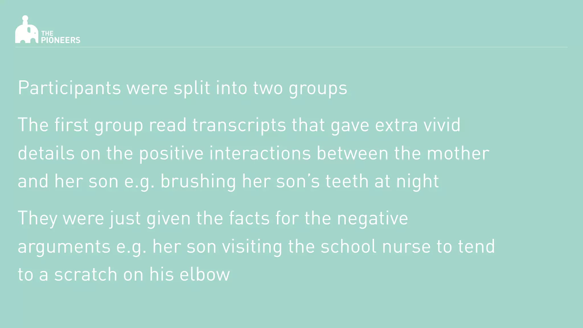 Participants were split into two groups
The first group read transcripts that gave extra vivid
details on the positive interactions between the mother
and her son e.g. brushing her son’s teeth at night
They were just given the facts for the negative
arguments e.g. her son visiting the school nurse to tend
to a scratch on his elbow
 