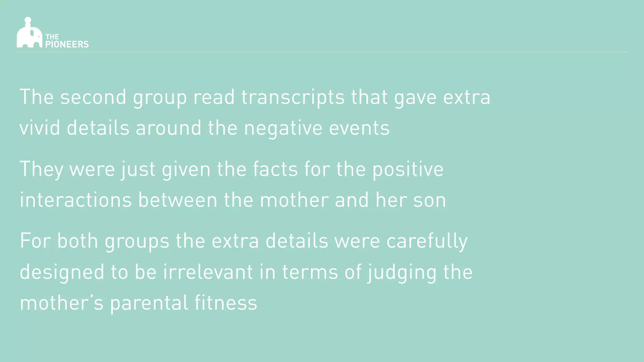 The second group read transcripts that gave extra
vivid details around the negative events
They were just given the facts for the positive
interactions between the mother and her son
For both groups the extra details were carefully
designed to be irrelevant in terms of judging the
mother’s parental fitness
 