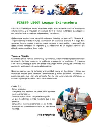 FIRST® LEGO® League Extremadura
FIRST® LEGO® League es una iniciativa de amplio alcance internacional que promueve la
cultura científica y la innovación en escolares de 10 a 16 años invitándoles a participar en
una experiencia de aprendizaje enriquecedora y participativa.
Cada mes de septiembre se hace público el nuevo desafío y los equipos FLL (de entre 4 y
10 participantes) de todo el mundo se embarcan en una nueva aventura. A lo largo de 8
semanas, deberán resolver problemas reales mediante la construcción y programación de
robots usando conceptos de ingeniería y la elaboración de un proyecto científico que
deberán presentar delante de un jurado.

Valores y Filosofía
Cuando los chicos y chicas construyen y experimentan, están viviendo el proceso completo
de creación de ideas, resolución de problemas y superación de obstáculos. El programa
FIRST® LEGO® League reúne a los chicos en su propio mundo y los ayuda a formarse una
percepción positiva sobre la ciencia y la tecnología.
Nosotros creemos que la curiosidad y creatividad natural en los chicos y chicas son
cualidades críticas para desarrollar oportunidades y hallar soluciones innovadoras a
problemas reales que retan a la tecnología. Por ello nos comprometemos a fortalecer su
motivación para que aprendan de muchas nuevas formas.

Credo FLL
Somos un equipo.
Trabajamos para encontrar soluciones con la ayuda de
nuestros entrenadores.
Tenemos espíritu de una competencia amigable.
Lo que descubrimos es más importante que lo que
ganamos.
Compartimos nuestras experiencias con los demás.
Mostramos un profesionalismo atento en todo lo que
hacemos.

¡Nos divertimos!

1

 