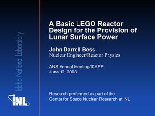 A Basic LEGO Reactor
Design for the Provision of
Lunar Surface Power
John Darrell Bess
Nuclear Engineer/Reactor Physics

ANS Annual Meeting/ICAPP
June 12, 2008




Research performed as part of the
Center for Space Nuclear Research at INL
 