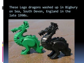 These Lego dragons washed up in Bigbury
on Sea, South Devon, England in the
late 1990s.