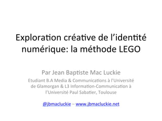 Explora(on	
  créa(ve	
  de	
  l’iden(té	
  
 numérique:	
  la	
  méthode	
  LEGO	
  
                               	
  
            Par	
  Jean	
  Bap(ste	
  Mac	
  Luckie	
  
    Etudiant	
  B.A	
  Media	
  &	
  Communica(ons	
  à	
  l’Université	
  
     de	
  Glamorgan	
  &	
  L3	
  Informa(on-­‐Communica(on	
  à	
  
               l’Université	
  Paul	
  Saba(er,	
  Toulouse	
  	
  
                                        	
  
              @jbmacluckie	
  –	
  www.jbmacluckie.net	
  	
  
 