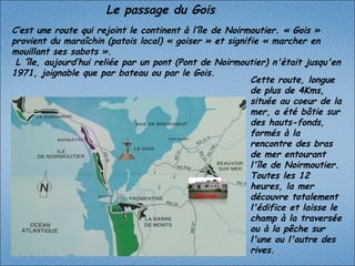 C’est une route qui rejoint le continent à l’île de Noirmoutier. « Gois » provient du maraîchin (patois local) « goiser » et signifie « marcher en mouillant ses sabots ».  L ’île, aujourd’hui reliée par un pont (Pont de Noirmoutier) n'était jusqu'en 1971, joignable que par bateau ou par le Gois. Cette route, longue de plus de 4Kms, située au coeur de la mer, a été bâtie sur des hauts-fonds, formés à la rencontre des bras de mer entourant l'île de Noirmoutier. Toutes les 12 heures, la mer découvre totalement l'édifice et laisse le champ à la traversée ou à la pêche sur l'une ou l'autre des rives. Le passage du Gois  GERVAIS 