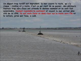 Un départ trop tardif est imprudent, la mer couvre la route, qui s’y risque : s’enlise et y reste.   C’est ce qui vient de se passer, des pêcheurs Nantais trop sûrs d’eux ont attendu le dernier moment et se sont fait surprendre.  Voulant rejoindre le continent  et voyant la mer arriver plus vite de ce côté,  ils ont voulu faire un demi-tour sur la route vers l’île  et la voiture, prise par l’eau, a calé. 