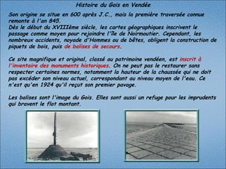 Histoire du Gois en Vendée Son origine se situe en 600 après J.C., mais la première traversée connue remonte à l'an 845. Dès le début du XVIIIème siècle, les cartes géographiques inscrivent le passage comme moyen pour rejoindre l'île de Noirmoutier. Cependant, les nombreux accidents, noyade d'Hommes ou de bêtes, obligent la construction de piquets de bois, puis  de balises de secours .  Ce site magnifique et original, classé au patrimoine vendéen, est  inscrit à l'inventaire des monuments historiques . On ne peut pas le restaurer sans respecter certaines normes, notamment la hauteur de la chaussée qui ne doit pas excéder son niveau actuel, correspondant au niveau moyen de l'eau. Ce n'est qu'en 1924 qu'il reçut son premier pavage.   Les balises sont l'image du Gois. Elles sont aussi un refuge pour les imprudents qui bravent le flot montant.  