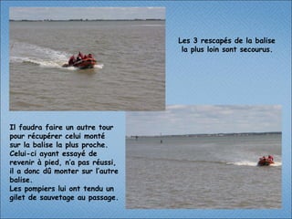 Les 3 rescapés de la balise  la plus loin sont secourus.   Il faudra faire un autre tour pour récupérer celui monté  sur la balise la plus proche. Celui-ci ayant essayé de revenir à pied, n’a pas réussi, il a donc dû monter sur l’autre balise. Les pompiers lui ont tendu un  gilet de sauvetage au passage.  