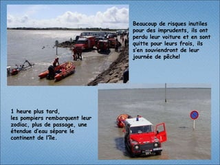 1 heure plus tard, les pompiers rembarquent leur zodiac, plus de passage, une étendue d’eau sépare le continent de l’île. Beaucoup de risques inutiles pour des imprudents, ils ont perdu leur voiture et en sont quitte pour leurs frais, ils s’en souviendront de leur journée de pêche!  