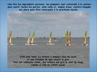 1h30 plus tard, La voiture a disparu sous les eaux,  et une étendue de mer couvre le gois . Tout est redevenu calme, des voiliers ont pris le vent du large,  comme si rien ne s’était passé.  Une fois les imprudents secourus, les pompiers sont retournés à la voiture pour ouvrir toutes les portes, ainsi celle-ci, emplie d’eau, restera bloquée sur place pour être remorquée à la prochaine marée.  