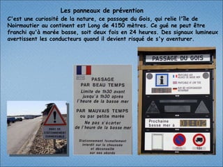 Les panneaux de prévention C'est une curiosité de la nature, ce passage du Gois, qui relie l'île de Noirmoutier au continent est Long de 4150 mètres. Ce gué ne peut être franchi qu'à marée basse, soit deux fois en 24 heures. Des signaux lumineux avertissent les conducteurs quand il devient risqué de s'y aventurer. 