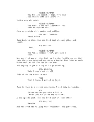 They are sat in the office infront of the police captain.
POLICE CAPTAIN
You two are terrible cops. You have
one chance left and that's it.
Police captain paces.
POLICE CAPTAIN
The name is The Thrillernator. You
need to capture her.
Cuts to a girly girl waving and smiling.
THE THRILLERNATOR
Hello there
Cuts back to them. Bob and Fred look at each other and
laugh.
BOB AND FRED
Her?
POLICE CAPTAIN
Yes "in a serious tone". you have a
week.
Bob and Fred are driving looking for the Thrillernator.
BOB
We got to take this serious!
They take the wrong turn and end up on a beach. They look at
each other.
BOB AND FRED
The beach! (both giggling)
Bob and Fred run out the car to the sea.
Bob attempts to get his top of to go swimming.
BOB, ANGRILY
Dude I can't get it off
Fred is on the floor in half.
FRED
Yeah I know. I pulled to hard.
SCENE 3- STREET
A old lady is walking. Bob and Fred are walking slowly
behind her.
 