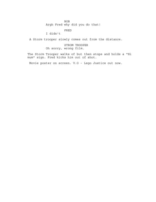 BOB
Excuse me can you walk a little
faster you are going way to slow.
FRED
This is dangerous mam
A car speeds past. Bob and Fred look at each other.
BOB AND FRED
Awesome!!
SCENE 4 - THE CHASE
Bob and friend are running after the Thrillernator.
FRED
Freeze!
Bob freezes.
FRED
Not you Bob.
BOB
What?! You said freeze.
FRED
Yeah to her.
BOB
Oh. Now you got under my legs.
FRED
What?
BOB
Stuck in the mud. You gotta go
under my legs.
SCENE 5 - THE STORM TROOPER
Bob and Fred are walking near buildings. Bob gets shot.
BOB
Argh Fred why did you do that?!
FRED
I didn't
A Storm trooper slowly comes out from the distance.
 